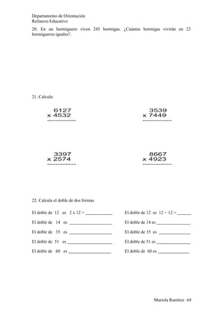 Mariola Ramírez 69
Departamento de Orientación
Refuerzo Educativo
20. En un hormiguero viven 245 hormigas. ¿Cuántas hormigas vivirán en 23
hormigueros iguales?.
21. Calcula:
22. Calcula el doble de dos formas
El doble de 12 es 2 x 12 = El doble de 12 es 12 + 12 =
El doble de 14 es El doble de 14 es
El doble de 35 es El doble de 35 es
El doble de 51 es El doble de 51 es
El doble de 60 es El doble de 60 es
 