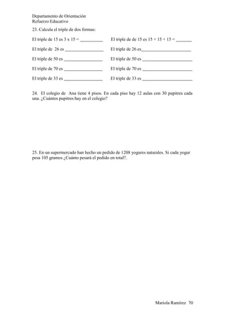 Departamento de Orientación
Refuerzo Educativo
Mariola Ramírez 70
23. Calcula el triple de dos formas:
El triple de 15 es 3 x 15 = El triple de de 15 es 15 + 15 + 15 =
El triple de 26 es El triple de 26 es
El triple de 50 es El triple de 50 es
El triple de 70 es El triple de 70 es
El triple de 33 es El triple de 33 es
24. El colegio de Ana tiene 4 pisos. En cada piso hay 12 aulas con 30 pupitres cada
una. ¿Cuántos pupitres hay en el colegio?
25. En un supermercado han hecho un pedido de 1208 yogures naturales. Si cada yogur
pesa 105 gramos ¿Cuánto pesará el pedido en total?.
 