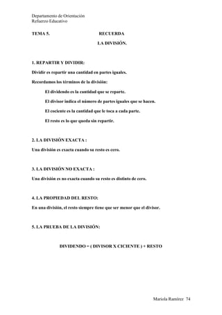Departamento de Orientación
Refuerzo Educativo
Mariola Ramírez 74
TEMA 5. RECUERDA
LA DIVISIÓN.
1. REPARTIR Y DIVIDIR:
Dividir es repartir una cantidad en partes iguales.
Recordamos los términos de la división:
El dividendo es la cantidad que se reparte.
El divisor indica el número de partes iguales que se hacen.
El cociente es la cantidad que le toca a cada parte.
El resto es lo que queda sin repartir.
2. LA DIVISIÓN EXACTA :
Una división es exacta cuando su resto es cero.
3. LA DIVISIÓN NO EXACTA :
Una división es no exacta cuando su resto es distinto de cero.
4. LA PROPIEDAD DEL RESTO:
En una división, el resto siempre tiene que ser menor que el divisor.
5. LA PRUEBA DE LA DIVISIÓN:
DIVIDENDO = ( DIVISOR X CICIENTE ) + RESTO
 