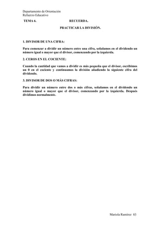 Mariola Ramírez 83
Departamento de Orientación
Refuerzo Educativo
TEMA 6. RECUERDA.
PRACTICAR LA DIVISIÓN.
1. DIVISOR DE UNA CIFRA:
Para comenzar a dividir un número entre una cifra, señalamos en el dividendo un
número igual o mayor que el divisor, comenzando por la izquierda.
2. CEROS EN EL COCIENTE:
Cuando la cantidad que vamos a dividir es más pequeña que el divisor, escribimos
un 0 en el cociente y continuamos la división añadiendo la siguiente cifra del
dividendo.
3. DIVISOR DE DOS O MÁS CIFRAS:
Para dividir un número entre dos o más cifras, señalamos en el dividendo un
número igual o mayor que el divisor, comenzando por la izquierda. Después
dividimos normalmente.
 