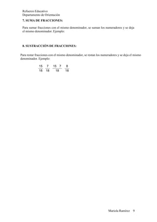 Mariola Ramírez 9
Refuerzo Educativo
Departamento de Orientación
7. SUMA DE FRACCIONES:
Para sumar fracciones con el mismo denominador, se suman los numeradores y se deja
el mismo denominador. Ejemplo:
8. SUSTRACCIÓN DE FRACCIONES:
Para restar fracciones con el mismo denominador, se restan los numeradores y se deja el mismo
denominador. Ejemplo:
15 7 15 7 8
18 18 18 18
 