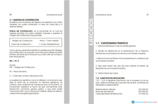 21
21
1.7. CUESTIONARIO TEMÁTICO
1. Qué se entiende por Costo en sentido general.
2. Señale las diferencias en la presentación de un Balance
General de una Empresa Comercial y una Empresa Industrial.
3. Mencione los Inventarios mínimos presentes en un Balance de
una Empresa Industrial.
4. Que paso previo hay que dar para obtener el Estado de
Resultado de una Empresa Industrial.
5. Defina Estado de Costos.
1.8. EJERCICIO DE APLICACIÓN
1.8.1. Con la siguiente información de la empresa La Locura
Ltda., elabore el Estado de Costo del mes de abril y el Estado de
Resultados correspondiente.
Material directo utilizado $23.000.00
Mano de obra directa $20.000.00
Costos generales de fabricación $13.000.00
EJERCICIOS
CONTABILIDAD DE COSTOS
CONTABILIDAD DE COSTOS
2.1. MARGEN DE CONTRIBUCIÓN
Se define como el exceso de ingresos con respecto a los costos
variables; los cuales contribuyen a cubrir los costos fijos y a
obtener utilidad.
Índice de Contribución: es el porcentaje en el cual los
ingresos exceden los costos variables. Equivale a expresar el
margen de contribución en porcentaje.
Como vemos, resulta fácil identificar y establecer el MC (Margen
de Contribución), ya que este no es más que la diferencia entre
el Precio de Venta de un Producto y su Costo, bien de compra o
bien de producirlo.
MC = PV C
Donde:
MC = Margen de Contribución.
PV = Precio de Venta.
C = Costo (de compra o de producción).
Lo pudiéramos identificar como la 'Utilidad o la Ganancia' que
deja la venta de un producto. En términos genéricos, es
correcto, pero analizado de manera puntual, es incorrecto. La
incorrección obedece al hecho de que normalmente toda
transacción comercial, genera gastos, y que para poder
mencionar el MC como Ganancia o Utilidad, debemos deducir
o descontar esos gastos generados.
Margen de Contribución Precio - Costo Variable
Índice de Contribución = 1- (Costo Variable/Precio)
24
24 CONTABILIDAD DE COSTOS
CONTABILIDAD DE COSTOS
 