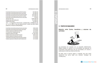 23
23
Inventario final de productos terminados $5.000.00
Inventario final de productos en proceso $6.000.00
Inventario inicial de productos terminados $34.000.00
Inventario final de productos terminados $10.000.00
Inventario inicial de productos en proceso $8.000
Ventas del mes $200.000.00
Gastos de administración $12.000.00
Gastos de ventas $3.000.00
18.2. La siguiente información corresponde a Metálicas Lito
S.A., en su último mes de operaciones. A partir de estos datos
prepare un Estado de Resultados.
Inventario inicial de productos en proceso $302.000
Inventario final de productos en proceso $180.000
Gastos operacionales de ventas $136.400
Compra de materias primas $618.000
Ingresos operacionales $1.052.000
Costos de productos terminados $844.000
Gastos operacionales de ventas $125.000
Inventario final de productos terminados $130.000
Gastos operacionales de administración $132.000
22
22 CONTABILIDAD DE COSTOS
CONTABILIDAD DE COSTOS
CONTABILIDAD DE COSTOS
CONTABILIDAD DE COSTOS
2. PUNTO DE EQUILIBRIO
Relación entre Costos, beneficios y volumen de
actividad.
Las empresas son creadas con un propósito determinado,
(Misión) prestar un servicio a la comunidad, por ejemplo, el
incremento del patrimonio de sus accionistas y el crecer y
sostenerse en el tiempo (Visión) entre otras.
Se sabe, que lo normal, lógico y corriente, sea que cada
operación de venta deje una 'utilidad'. (Margen de
contribución).
UNIDAD
II
 