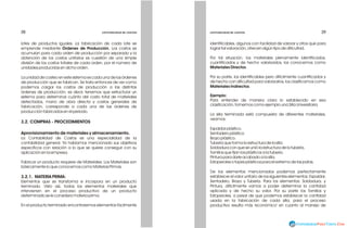 38
38 39
39
CONTABILIDAD DE COSTOS
CONTABILIDAD DE COSTOS
CONTABILIDAD DE COSTOS
CONTABILIDAD DE COSTOS
lotes de productos iguales. La fabricación de cada lote se
emprende mediante Órdenes de Producción. Los costos se
acumulan para cada orden de producción por separado y la
obtención de los costos unitarios es cuestión de una simple
división de los costos totales de cada orden, por el número de
unidades producidas en dicho orden.
La unidad de costeo en este sistema es cada una de las órdenes
de producción que se fabrican. Se trata entonces de ver como
podemos cargar los costos de producción a las distintas
órdenes de producción, es decir, tenemos que estructurar un
sistema para determinar cuánto del costo total de materiales
detectados, mano de obra directa y costos generales de
fabricación, corresponde a cada una de las órdenes de
producción fabricados en el periodo.
3.2. COMPRAS - PROCEDIMIENTOS
Aprovisionamiento de materiales y almacenamiento.
La Contabilidad de Costos es una especialidad de la
contabilidad general. Ya habíamos mencionado sus objetivos
específicos con relación a lo que se quiere conseguir con su
aplicación en la empresa.
Fabricar un producto requiere de Materiales. Los Materiales son
básicamente lo que conocemos como Materias Primas.
3.2.1. MATERIA PRIMA:
Elementos que se transforma e incorpora en un producto
terminado. Visto así, todos los elementos materiales que
intervienen en el proceso productivo de un producto
determinado se le considera materia prima.
En el producto terminado encontraremos elementos fácilmente
identificables, algunos con facilidad de valorar y otros que para
lograr tal valoración, ofrecen algún tipo de dificultad.
Por tal situación, los materiales plenamente identificados,
cuantificados y de hecho valorizados, los conocemos como
Materiales Directos.
Por su parte, los identificables pero difícilmente cuantificados y
de hecho con dificultad para valorizarlos, los clasificamos como
Materiales Indirectos.
Ejemplo:
Para entender de manera clara lo establecido en esa
clasificación, tomemos como ejemplo una Silla Universitaria.
La silla terminada está compuesta de diferentes materiales,
veamos:
Espaldar plástico.
Sentadero plástico.
Brazo plástico.
Tubería que forma la estructura de la silla.
Soldadura con que se unió la estructura de la tubería.
Tornillos que fijan los plásticos a la tubería.
Pintura para darle acabado a la silla.
Estoperoles o topes plásticos para el extremo de las patas.
De los elementos mencionados podemos perfectamente
establecer el valor unitario de los siguientes elementos: Espaldar,
Sentadero, Brazo y Tubería. Para los elementos: Soldadura, y
Pintura, difícilmente vamos a poder determinar la cantidad
aplicada y de hecho su valor. Por su parte los Tornillos y
Estoperoles, a pesar de que podemos establecer la cantidad
usada en la fabricación de cada silla, para el proceso
productivo resulta más 'económico' en cuanto al manejo de
 
