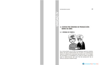 59
59
CONTABILIDAD DE COSTOS
CONTABILIDAD DE COSTOS
UNIDAD
IV
4. COSTOS POR ÓRDENES DE PRODUCCIÓN:
MANO DE OBRA
4.1. NÓMINA DE FÁBRICA
Es un documento en el cual un empleador relaciona salarios,
(Mano de Obra) clasificándolos de acuerdo a su participación
directa o indirecta en el proceso de producción, con el objeto
de suministrar la Contabilidad de Costos los datos necesarios
para la determinación del valor final de producción de un
artículo o producto determinado.
 