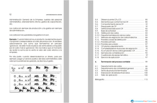 5.4. Diferencia entre CIF y CD
5.5. Elementos que conforman los CIF
5.6. Comportamiento de los CIF
5.7. Presupuesto de CIF
5.8. Definiciones básicas en CIF
5.9. Base de actividad
5.10. Distribución de costos
5.10.1. Departamentalización de los costos
5.11. Métodos de asignación de costos indirectos
5.12. Prorrateo y base de distribución
5.12.1. Prorrateo primario
5.12.2. Prorrateo secundario
5.13. CIF planta y departamento
5.14. Complejidades en el proceso de asignación
5.15. Acumulación de los costos generales CIF
5.16. Ejemplos de contabilización
5.17. Cuestionario de repaso temático
5.18. Ejercicio de aplicación
6. Terminación del proceso contable
6.1. Departamento de costos
6.2. Departamento de contabilidad general
6.3. Venta de productos terminados
6.4. Elaboración de estados financieros
6.5. Taller de aplicación
Bibliografía
97
97
99
86
90
100
Administración General de la Empresa: sueldos del personal
administrativo, arrendamiento oficina, gastos de capacitación,
etc.
Los costos son siempre de producción y los gastos son siempre
de administración.
Los costos son recuperables y los gastos no lo son.
Ejemplo: Cuando fabricamos un producto, los elementos que lo
componen corresponderán al costo de producción. Al venderlo
adicionaremos una suma que llamaremos en principio
'ganancia'. De este modo el precio de venta estará compuesto
por el costo más la 'ganancia'. Ello nos indica que al momento
de recibir la suma por la venta el valor del costo retorna a la
empresa.
Por otra parte, cuando desembolsamos un dinero, para por
ejemplo: pagar un servicio público del área administrativa; este
valor ya no podrá ser recuperado, es decir es un gasto.
CONTABILIDAD DE COSTOS
CONTABILIDAD DE COSTOS
12
12
86
87
92
99
113
Una persona que realiza las cinco fases necesarias en la fabricación de un producto sólo puede fabricar una unidad.
Cinco personas,cada una de ellas espezializadas en una de las fases de fabricación, fabrica diez unidades en el mismo tiempo. 100
99
100
83
83
84
80
81
81
82
92
91
80
83
 