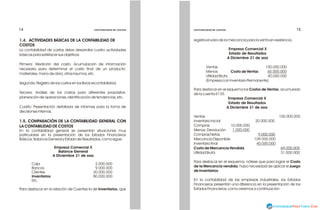 1.4. ACTIVIDADES BÁSICAS DE LA CONTABILIDAD DE
COSTOS
La contabilidad de costos debe desarrollar cuatro actividades
básicas para satisfacer sus objetivos:
Primera: Medición del costo. Acumulación de información
necesaria para determinar el costo final de un producto:
materiales, mano de obra, otros insumos, etc.
Segunda: Registro de los costos en los libros recontabilidad.
Tercera: Análisis de los costos para diferentes propósitos:
planeación de operaciones, identificación de tendencias, etc.
Cuarto: Presentación detallada de informes para la toma de
decisiones internas.
1.5. COMPARACIÓN DE LA CONTABILIDAD GENERAL CON
LA CONTABILIDAD DE COSTOS
En la contabilidad general se presentan situaciones muy
particulares en la presentación de los Estados Financieros
Básicos: Balance General y Estado de Resultados, como sigue:
Empresa Comercial X
Balance General
A Diciembre 31 de xxxx
Caja 2.000.000
Bancos 9.000.000
Clientes 30.000.000
Inventarios 80.000.000
Etc.
Para destacar en la relación de Cuentas la de Inventarios, que
registra el valor de la mercancía para la venta en existencia.
Empresa Comercial X
Estado de Resultados
A Diciembre 31 de xxxx
Ventas 100.000.000
Menos: Costo de Ventas 60.000.000
Utilidad Bruta 40.000.000
(Empresa con Inventario Permanente)
Para destacar en el esquema los Costos de Ventas, acumulado
de la cuenta 6135.
Empresa Comercial X
Estado de Resultados
A Diciembre 31 de xxxx
Ventas 100.000.000
Inventario Inicial 20.000.000
Compras 10.000.000
Menos: Devolución 1.000.000
Compras Netas 9.000.000
Mercancía Disponible 109.000.000
Inventario final 40.000.000
Costo de Mercancía Vendida 69.000.000
Utilidad Bruta 31.000.000
Para destacar en el esquema, nótese que para lograr el Costo
de la Mercancía vendida, hubo necesidad de aplicar el Juego
de Inventarios.
En la contabilidad de las empresas industriales, los Estados
Financieros presentan una diferencia en la presentación de los
Estados Financieros, como veremos a continuación:
FUNDACIÓN PARA LA EDUCACIÓN SUPERIOR SAN MATEO
FUNDACIÓN PARA LA EDUCACIÓN SUPERIOR SAN MATEO
14
14 15
15
CONTABILIDAD DE COSTOS
CONTABILIDAD DE COSTOS
CONTABILIDAD DE COSTOS
CONTABILIDAD DE COSTOS
 