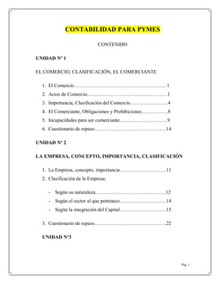 Pág. 1
CONTABILIDAD PARA PYMES
CONTENIDO
UNIDAD Nº 1
EL COMERCIO, CLASIFICACIÓN, EL COMERCIANTE
1. El Comercio………………………………………………. 1
2. Actos de Comercio…………………………………………1
3. Importancia, Clasificación del Comercio…………………..4
4. El Comerciante, Obligaciones y Prohibiciones…………….8
5. Incapacidades para ser comerciante………………………..9
6. Cuestionario de repaso…………………………………….14
UNIDAD Nº 2
LA EMPRESA, CONCEPTO, IMPORTANCIA, CLASIFICACIÓN
1. La Empresa, concepto, importancia……………………….11
2. Clasificación de la Empresa:
- Según su naturaleza……………………………………12
- Según el sector al que pertenece……………………….14
- Según la integración del Capital……………………….15
3. Cuestionario de repaso…………………………………….22
UNIDAD Nº3
 