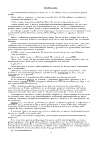 22
miro hacia fuera.
Has estado mirando hacia afuera durante toda tu vida. Pero no tienes, ni tuviste nunca, por qué
hacerlo.
No hay nada que no puedas ser, nada que no puedas hacer. No hay nada que no puedas tener.
Eso suena como prometer la luna.
¿Y qué otra clase de promesa podría hacer Dios? ¿Me creerías si te prometiera menos?
Durante miles de años, la gente se ha mostrado incrédula ante las promesas de Dios por la más
extraordinaria de las razones: eran demasiado buenas para ser verdad. AsÍ habéis elegido una
promesa menor, un amor menor: ya que la más alta promesa de Dios proviene del más alto amor.
Sin embargo, no podéis concebir un amor perfecto, y, en consecuencia, una promesa perfecta resulta
asimismo inconcebible. Como una persona perfecta. Así no podéis creer ni siquiera en Vosotros
mismos.
No creer en alguna de estas cosas significa no creer en Dios; ya que la creencia en Dios genera la
creencia en el mayor don de Dios -el amor incondicional- y en la mayor promesa de Dios -un potencial
ilimitado-.
¿Puedo interrumpirte un momento? Lamento interrumpir a Dios en medio del discurso... pero ya he
oído hablar antes del potencial ilimitado, y éste no cuadra con la experiencia humana. ¿Olvidas las
dificultades con las que se encuentra el hombre común? ¿Y qué decir de los que nacen con limitaciones
físicas o mentales? ¿Es ilimitado su potencial?
Lo habéis escrito en vuestras propias Escrituras; de muchas maneras y en muchos lugares.
Dame una referencia.
Mira lo que habéis escrito en el Génesis, capítulo 11, versículo 6, de vuestra Biblia.
Dice: «... y dijo Yahveh: "He aquí que todos son un solo pueblo con un mismo lenguaje, y este es el
comienzo de su obra. Ahora nada de cuanto se propongan les será imposible...”.
Sí. ¿Lo crees?
Eso no responde a la pregunta sobre los débiles, los enfermos, los discapacitados; sobre aquellos
que se ven limitados.
¿Piensas que no se ven limitados, como tú dices, por su propia elección? ¿Imaginas que el alma
humana se encuentra con las pruebas que le plantea la vida –cualesquiera que éstas sean- por
accidente? ¿Es eso lo que crees?
¿Quieres decir que el alma elige por adelantado qué clase de vida experimentará?
No; eso frustraría el propósito del encuentro. El propósito es crear vuestra experiencia -y, por lo
tanto, crearos a Vosotros mismos- en el glorioso momento del Ahora. En consecuencia, no elegís la vida
que experimentaréis por adelantado.
Podéis, no obstante, seleccionar las personas, lugares y acontecimientos -las condiciones y
circunstancias, los desafíos y obstáculos, las oportunidades y opciones- con las que crear vuestra
experiencia. Podéis seleccionar los colores de vuestra paleta, las herramientas de vuestra caja, la
maquinaria de vuestro taller. Lo que creéis con ello es asunto vuestro. Es el asunto de la vida.
Vuestro potencial es ilimitado en todo lo que habéis elegido hacer. No supongas que un alma que se
ha encarnado en un cuerpo al que llamáis limitado no ha alcanzado su pleno potencial, ya que no
sabes qué es lo que esa alma está intentando hacer. No conoces su proyecto. No estás seguro de cuál
es su intención.
Bendice pues, a toda persona y condición, y da gracias. De este modo, afirmarás la perfección de la
creación de Dios, y mostrarás vuestra fe en ella, puesto que en el mundo de Dios nada ocurre por
accidente y no existe nada parecido a la casualidad. Ni tampoco el mundo está a merced de los
avatares del azar, o de eso que llamáis destino.
Si un copo de nieve es tan sumamente perfecto en su diseño, ¿no crees que puede decirse lo mismo
de algo tan magnífico como vuestra vida?
Pero el propio Jesús curaba a los enfermos. ¿Por qué habría de curarles si su condición era tan
«perfecta»?
Jesús no curaba a quienes curaba porque viera que su condición fuera imperfecta. Los curaba
porque veía que sus almas pedían la curación como una parte de su proceso. Veía la perfección del
proceso. Reconocía y entendía la intención del alma. Si Jesús hubiera pensado que toda enfermedad,
mental o física, constituía una imperfección, ¿no habría curado simplemente, y de una vez por todas, a
todos los habitantes del planeta. ¿Acaso dudas de que pudiera hacerlo?
No. Creo que podía hacerlo.
 