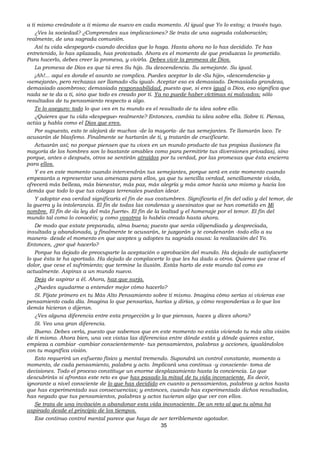 35
a ti mismo creándote a ti mismo de nuevo en cada momento. Al igual que Yo lo estoy; a través tuyo.
¿Ves la sociedad? ¿Comprendes sus implicaciones? Se trata de una sagrada colaboración;
realmente, de una sagrada comunión.
Así tu vida «despegará» cuando decidas que lo haga. Hasta ahora no lo has decidido. Te has
entretenido, lo has aplazado, has protestado. Ahora es el momento de que produzcas lo prometido.
Para hacerlo, debes creer la promesa, y vivirla. Debes vivir la promesa de Dios.
La promesa de Dios es que tú eres Su hijo. Su descendencia. Su semejante. Su igual.
¡Ah!... aquí es donde el asunto se complica. Puedes aceptar lo de «Su hijo», «descendencia» y
«semejante», pero rechazas ser llamado «Su igual». Aceptar eso es demasiado. Demasiada grandeza,
demasiado asombroso; demasiada responsabilidad, puesto que, si eres igual a Dios, eso significa que
nada se te da a ti, sino que todo es creado por ti. Ya no puede haber víctimas ni malvados; sólo
resultados de tu pensamiento respecto a algo.
Te lo aseguro: todo lo que ves en tu mundo es el resultado de tu idea sobre ello.
¿Quieres que tu vida «despegue» realmente? Entonces, cambia tu idea sobre ella. Sobre ti. Piensa,
actúa y habla como el Dios que eres.
Por supuesto, esto te alejará de muchos -de la mayoría- de tus semejantes. Te llamarán loco. Te
acusarán de blasfemo. Finalmente se hartarán de ti, y tratarán de crucificarte.
Actuarán así; no porque piensen que tu vives en un mundo producto de tus propias ilusiones (la
mayoría de los hombres son lo bastante amables como para permitirte tus diversiones privadas), sino
porque, antes o después, otros se sentirán atraídos por tu verdad, por las promesas que ésta encierra
para ellos.
Y es en este momento cuando intervendrán tus semejantes, porque será en este momento cuando
empezarás a representar una amenaza para ellos, ya que tu sencilla verdad, sencillamente vivida,
ofrecerá más belleza, más bienestar, más paz, más alegría y más amor hacia uno mismo y hacia los
demás que todo lo que tus colegas terrenales puedan idear.
Y adoptar esa verdad significaría el fin de sus costumbres. Significaría el fin del odio y del temor, de
la guerra y la intolerancia. El fin de todas las condenas y asesinatos que se han cometido en Mi
nombre. El fin de «la ley del más fuerte». El fin de la lealtad y el homenaje por el temor. El fin del
mundo tal como lo conocéis; y como vosotros lo habéis creado hasta ahora.
De modo que estate preparada, alma buena; puesto que serás vilipendiada y despreciada,
insultada y abandonada, y finalmente te acusarán, te juzgarán y te condenarán -todo ello a su
manera- desde el momento en que aceptes y adoptes tu sagrada causa: la realización del Yo.
Entonces, ¿por qué hacerlo?
Porque ha dejado de preocuparte la aceptación o aprobación del mundo. Ha dejado de satisfacerte
lo que ésta te ha aportado. Ha dejado de complacerte lo que les ha dado a otros. Quieres que cese el
dolor, que cese el sufrimiento; que termine la ilusión. Estás harto de este mundo tal como es
actualmente. Aspiras a un mundo nuevo.
Deja de aspirar a él. Ahora, haz que surja.
¿Puedes ayudarme a entender mejor cómo hacerlo?
Sí. Fíjate primero en tu Más Alto Pensamiento sobre ti mismo. Imagina cómo serías si vivieras ese
pensamiento cada día. Imagina lo que pensarías, harías y dirías, y cómo responderías a lo que los
demás hicieran o dijeran.
¿Ves alguna diferencia entre esta proyección y lo que piensas, haces y dices ahora?
Sí. Veo una gran diferencia.
Bueno. Debes verla, puesto que sabemos que en este momento no estás viviendo tu más alta visión
de ti mismo. Ahora bien, una vez vistas las diferencias entre dónde estás y dónde quieres estar,
empieza a cambiar -cambiar conscientemente- tus pensamientos, palabras y acciones, igualándolos
con tu magnífica visión.
Esto requerirá un esfuerzo físico y mental tremendo. Supondrá un control constante, momento a
momento, de cada pensamiento, palabra y acto. Implicará una continua -y consciente- toma de
decisiones. Todo el proceso constituye un enorme desplazamiento hasta la conciencia. Lo que
descubrirás si afrontas este reto es que has pasado la mitad de tu vida inconsciente. Es decir,
ignorante a nivel consciente de lo que has decidido en cuanto a pensamientos, palabras y actos hasta
que has experimentado sus consecuencias; y entonces, cuando has experimentado dichos resultados,
has negado que tus pensamientos, palabras y actos tuvieran algo que ver con ellos.
Se trata de una invitación a abandonar esta vida inconsciente. De un reto al que tu alma ha
aspirado desde el principio de los tiempos.
Ese continuo control mental parece que haya de ser terriblemente agotador.
 