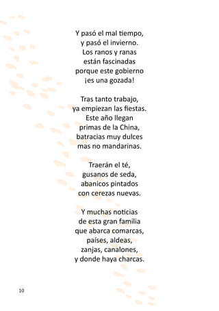 Y pasó el mal tiempo,
       y pasó el invierno.
       Los ranos y ranas
        están fascinadas
     porque este gobierno
        ¡es una gozada!

        Tras tanto trabajo,
     ya empiezan las fiestas.
          Este año llegan
       primas de la China,
      batracias muy dulces
      mas no mandarinas.

         Traerán el té,
       gusanos de seda,
       abanicos pintados
      con cerezas nuevas.

       Y muchas noticias
      de esta gran familia
     que abarca comarcas,
         países, aldeas,
       zanjas, canalones,
     y donde haya charcas.


10
 