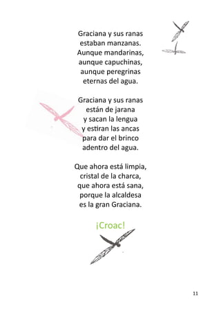 Graciana y sus ranas
 estaban manzanas.
Aunque mandarinas,
aunque capuchinas,
 aunque peregrinas
  eternas del agua.

 Graciana y sus ranas
   están de jarana
  y sacan la lengua
  y estiran las ancas
  para dar el brinco
  adentro del agua.

Que ahora está limpia,
  cristal de la charca,
 que ahora está sana,
  porque la alcaldesa
 es la gran Graciana.

      ¡Croac!




                          11
 