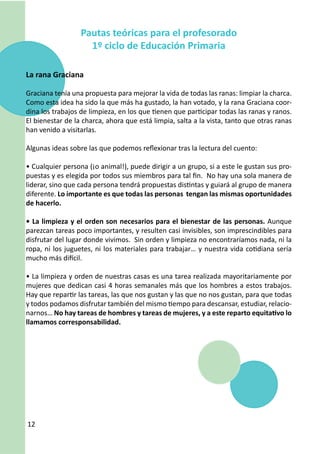 Pautas teóricas para el profesorado
                    1º ciclo de Educación Primaria

La rana Graciana

Graciana tenía una propuesta para mejorar la vida de todas las ranas: limpiar la charca.
Como esta idea ha sido la que más ha gustado, la han votado, y la rana Graciana coor-
dina los trabajos de limpieza, en los que tienen que participar todas las ranas y ranos.
El bienestar de la charca, ahora que está limpia, salta a la vista, tanto que otras ranas
han venido a visitarlas.

Algunas ideas sobre las que podemos reflexionar tras la lectura del cuento:

• Cualquier persona (¡o animal!), puede dirigir a un grupo, si a este le gustan sus pro-
puestas y es elegida por todos sus miembros para tal fin. No hay una sola manera de
liderar, sino que cada persona tendrá propuestas distintas y guiará al grupo de manera
diferente. Lo importante es que todas las personas tengan las mismas oportunidades
de hacerlo.

• La limpieza y el orden son necesarios para el bienestar de las personas. Aunque
parezcan tareas poco importantes, y resulten casi invisibles, son imprescindibles para
disfrutar del lugar donde vivimos. Sin orden y limpieza no encontraríamos nada, ni la
ropa, ni los juguetes, ni los materiales para trabajar… y nuestra vida cotidiana sería
mucho más difícil.

• La limpieza y orden de nuestras casas es una tarea realizada mayoritariamente por
mujeres que dedican casi 4 horas semanales más que los hombres a estos trabajos.
Hay que repartir las tareas, las que nos gustan y las que no nos gustan, para que todas
y todos podamos disfrutar también del mismo tiempo para descansar, estudiar, relacio-
narnos… No hay tareas de hombres y tareas de mujeres, y a este reparto equitativo lo
llamamos corresponsabilidad.




12
 