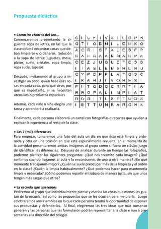 Propuesta didáctica


• Como los chorros del oro…
Comenzaremos presentando la si-
guiente sopa de letras, en las que la
clase deberá encontrar cosas que de-
ban limpiarse u ordenarse. Solución
a la sopa de letras: juguetes, mesa,
platos, suelo, cristales, ropa limpia,
ropa sucia, zapatos.

Después, invitaremos al grupo a in-
vestigar un poco: quién hace esas co-
sas en cada casa, para qué sirve, por
qué es importante, si se necesitan
utensilios o productos especiales

Además, cada niño o niña elegirá una
tarea y aprenderá a realizarla.

Finalmente, cada persona elaborará un cartel con fotografías o recortes que ayuden a
explicar la experiencia al resto de la clase.

• Las 7 (mil) diferencias
Para empezar, tomaremos una foto del aula un día en que ésta esté limpia y orde-
nada y otra en una ocasión en que esté especialmente revuelta. En el momento de
la actividad presentaremos ambas imágenes al grupo como si fuera un clásico juego
de identificar las diferencias. Después de analizar durante un tiempo las fotografías,
podemos plantear las siguientes preguntas: ¿Qué nos trasmite cada imagen? ¿Qué
sentimos cuando llegamos al aula y la encontramos de una u otra manera? ¿En qué
momento trabajamos mejor? ¿Quién se suele preocupar más de la limpieza y el orden
en la clase? ¿Quién la limpia habitualmente? ¿Qué podemos hacer para mantenerla
limpia y ordenada? ¿Cómo podemos repartir el trabajo de manera justa, sin que unos
tengan más cargas que otros?

• La escuela que queremos
Pediremos al grupo que individualmente piense y escriba las cosas que menos les gus-
tan de la escuela, así como las propuestas que se les ocurren para mejorarla. Luego
celebraremos una asamblea en la que cada persona tendrá la oportunidad de exponer
sus propuestas y defenderlas. Al final, elegiremos las tres ideas que más consenso
generen y las personas que las formularon podrán representar a la clase e irán a pre-
sentarlas a la dirección del colegio.
 