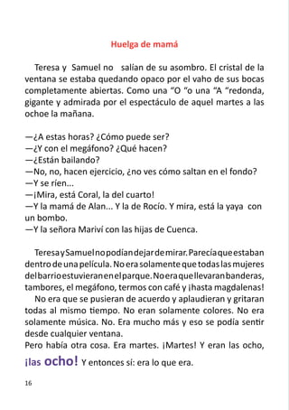 Huelga de mamá

   Teresa y Samuel no salían de su asombro. El cristal de la
ventana se estaba quedando opaco por el vaho de sus bocas
completamente abiertas. Como una “O “o una “A “redonda,
gigante y admirada por el espectáculo de aquel martes a las
ochoe la mañana.
	
—¿A estas horas? ¿Cómo puede ser?
—¿Y con el megáfono? ¿Qué hacen?
—¿Están bailando?
—No, no, hacen ejercicio, ¿no ves cómo saltan en el fondo?
—Y se ríen...
—¡Mira, está Coral, la del cuarto!
—Y la mamá de Alan... Y la de Rocío. Y mira, está la yaya con
un bombo.
—Y la señora Mariví con las hijas de Cuenca.
	
   Teresa y Samuel no podían dejar de mirar. Parecía que estaban
dentro de una película. No era solamente que todas las mujeres
del barrio estuvieran en el parque. No era que llevaran banderas,
tambores, el megáfono, termos con café y ¡hasta magdalenas!
   No era que se pusieran de acuerdo y aplaudieran y gritaran
todas al mismo tiempo. No eran solamente colores. No era
solamente música. No. Era mucho más y eso se podía sentir
desde cualquier ventana.
Pero había otra cosa. Era martes. ¡Martes! Y eran las ocho,
¡las ocho! Y entonces sí: era lo que era.
16
 