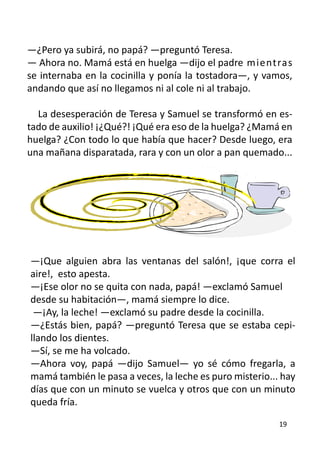 —¿Pero ya subirá, no papá? —preguntó Teresa.
— Ahora no. Mamá está en huelga —dijo el padre 	mientras
se internaba en la cocinilla y ponía la tostadora—, y vamos,
andando que así no llegamos ni al cole ni al trabajo.

  La desesperación de Teresa y Samuel se transformó en es-
tado de auxilio! ¡¿Qué?! ¡Qué era eso de la huelga? ¿Mamá en
huelga? ¿Con todo lo que había que hacer? Desde luego, era
una mañana disparatada, rara y con un olor a pan quemado...




—¡Que alguien abra las ventanas del salón!, ¡que corra el
aire!, esto apesta.
—¡Ese olor no se quita con nada, papá! —exclamó Samuel	
desde su habitación—, mamá siempre lo dice.
 —¡Ay, la leche! —exclamó su padre desde la cocinilla.
—¿Estás bien, papá? —preguntó Teresa que se estaba cepi-
llando los dientes.
—Sí, se me ha volcado.
—Ahora voy, papá —dijo Samuel— yo sé cómo fregarla, a
mamá también le pasa a veces, la leche es puro misterio... hay
días que con un minuto se vuelca y otros que con un minuto
queda fría.
                                                          19
 