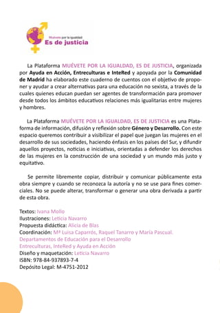La Plataforma MUÉVETE POR LA IGUALDAD, ES DE JUSTICIA, organizada
por Ayuda en Acción, Entreculturas e InteRed y apoyada por la Comunidad
de Madrid ha elaborado este cuaderno de cuentos con el objetivo de propo-
ner y ayudar a crear alternativas para una educación no sexista, a través de la
cuales quienes educan puedan ser agentes de transformación para promover
desde todos los ámbitos educativos relaciones más igualitarias entre mujeres
y hombres.

   La Plataforma MUÉVETE POR LA IGUALDAD, ES DE JUSTICIA es una Plata-
forma de información, difusión y reflexión sobre Género y Desarrollo. Con este
espacio queremos contribuir a visibilizar el papel que juegan las mujeres en el
desarrollo de sus sociedades, haciendo énfasis en los países del Sur, y difundir
aquellos proyectos, noticias e iniciativas, orientadas a defender los derechos
de las mujeres en la construcción de una sociedad y un mundo más justo y
equitativo.

    Se permite libremente copiar, distribuir y comunicar públicamente esta
obra siempre y cuando se reconozca la autoría y no se use para fines comer-
ciales. No se puede alterar, transformar o generar una obra derivada a partir
de esta obra.

Textos: Ivana Mollo
Ilustraciones: Leticia Navarro
Propuesta didáctica: Alicia de Blas
Coordinación: Mª Luisa Caparrós, Raquel Tanarro y María Pascual.
Departamentos de Educación para el Desarrollo
Entreculturas, InteRed y Ayuda en Acción
Diseño y maquetación: Leticia Navarro
ISBN: 978-84-937893-7-4
Depósito Legal: M-4751-2012
 