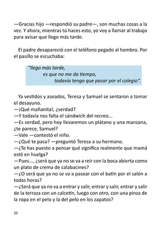 —Gracias hijo —respondió su padre—, son muchas cosas a la
vez. Y ahora, mientras tú haces esto, yo voy a llamar al trabajo
para avisar que llego más tarde.

  El padre desapareció con el teléfono pegado al hombro. Por
el pasillo se escuchaba:

       “llego más tarde,
     	         es que no me da tiempo,
     	      	       todavía tengo que pasar por el colegio”.

  Ya vestidos y aseados, Teresa y Samuel se sentaron a tomar
el desayuno.
—¡Qué mañanita!, ¿verdad?
—Y todavía nos falta el sándwich del recreo...
—Es verdad, pero hoy llevaremos un plátano y una manzana,
¿te parece, Samuel?
—Vale —contestó el niño.
—¿Qué te pasa? —preguntó Teresa a su hermano.
—¿Te has puesto a pensar qué significa realmente que mamá
esté en huelga?
—Pues..., ¿será que ya no se va a reír con la boca abierta como
un plato de crema de calabacines?
—¿O será que ya no se va a pasear con el batín por el salón a
todas horas?
—¿Será que ya no va a entrar y salir, entrar y salir, entrar y salir
de la terraza con un calcetín, luego con otro, con una pinza de
la ropa en el pelo y la del pelo en los zapatos?

20
 