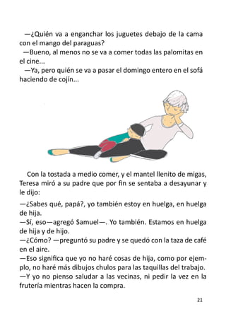 —¿Quién va a enganchar los juguetes debajo de la cama
con el mango del paraguas?
 —Bueno, al menos no se va a comer todas las palomitas en
el cine...
  —Ya, pero quién se va a pasar el domingo entero en el sofá
haciendo de cojín...




   Con la tostada a medio comer, y el mantel llenito de migas,
Teresa miró a su padre que por fin se sentaba a desayunar y
le dijo:
—¿Sabes qué, papá?, yo también estoy en huelga, en huelga
de hija.
—Sí, eso—agregó Samuel—. Yo también. Estamos en huelga
de hija y de hijo.
—¿Cómo? —preguntó su padre y se quedó con la taza de café
en el aire.
—Eso significa que yo no haré cosas de hija, como por ejem-
plo, no haré más dibujos chulos para las taquillas del trabajo.
—Y yo no pienso saludar a las vecinas, ni pedir la vez en la
frutería mientras hacen la compra.
                                                           21
 