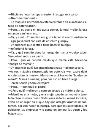 —Ni pienso llevar la ropa al cesto ni recoger mi cuarto.
—No comeremos más...
   La máquina sincronizada estaba entrando en su máximo es-
tado de potenciación.
—Pero..., es que a mí me gusta comer, Samuel —dijo Teresa
mirando a su hermano.
—Ya, y a mí... Y también me gusta tener el cuarto ordenado
—agregó Samuel con cara de absoluto guirigay.
—¿Y entonces que sentido tiene hacer la huelga?
—reflexionó Teresa.
—Ya, y qué sentido tiene la huelga de mamá —quiso saber
Samuel mirando a su padre.
—Pero... ¿no os habréis creído que mamá está haciendo
“huelga de mamá”?
—¿Y entonces qué? No entendemos nada —dijeron a coro.
—A ver, máquina sincronizada en potencia —el padre dejó
el café sobre la mesa—. Mamá no está haciendo “huelga de
mamá”. Mamá es mamá, pero por eso no hace huelga.
  Teresa sonrió y Samuel respiró.
—Pero... —continuó el padre.
—¿Pero qué? —dijeron a coro en estado de máxima alerta.
—Mamá es una mujer, y una mujer puede ser mamá y tam-
bién otras muchas cosas. Todas esas señoras, mamá incluida,
viven en un lugar en el que hay que arreglar asuntos impor-
tantes, por eso hacen la huelga, para que las autoridades, el
gobierno, las empresas y la gente en general las oigan y les
hagan caso.


22
 