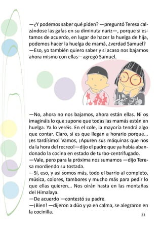 —¿Y podemos saber qué piden? —preguntó Teresa cal-
zándose las gafas en su diminuta nariz—, porque si es-
tamos de acuerdo, en lugar de hacer la huelga de hija,
podemos hacer la huelga de mamá, ¿verdad Samuel?
—Eso, yo también quiero saber y si acaso nos bajamos
ahora mismo con ellas—agregó Samuel.




—No, ahora no nos bajamos, ahora están ellas. Ni os
imagináis lo que supone que todas las mamás estén en
huelga. Ya lo veréis. En el cole, la mayoría tendrá algo
que contar. Claro, si es que llegan a horario porque...
¡es tardísimo! Vamos, ¡Apuren sus máquinas que nos
da la hora del recreo!—dijo el padre que ya había aban-
donado la cocina en estado de turbo-centrifugado.
—Vale, pero para la próxima nos sumamos —dijo Tere-
sa mordiendo su tostada.
—Sí, eso, y así somos más, todo el barrio al completo,
música, colores, tambores y mucho más para pedir lo
que ellas quieren... Nos oirán hasta en las montañas
del Himalaya.
—De acuerdo —contestó su padre.
—¡Bien! —dijeron a dúo y ya en calma, se alegraron en
la cocinilla.                                        23
 