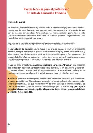 Pautas teóricas para el profesorado
                    1º ciclo de Educación Primaria

Huelga de mamá

Esta mañana, la mamá de Teresa y Samuel se ha puesto en huelga junto a otras mamás.
Han dejado de hacer las cosas que siempre hacen para demostrar lo importante que
son las mujeres para que todo funcione bien. Las mamás quieren que todo el mundo
participe de estas tareas que se realizan en las familias, y que se tengan en cuenta a la
hora de tomar decisiones importantes.

Algunas ideas sobre las que podemos reflexionar tras la lectura del cuento:

• Los trabajos de cuidados, como hacer el desayuno, ayudar a vestirse, preparar la
mochila, recoger las tazas y los platos, acompañar al colegio y dar muuuuchos besos y
abrazos para que el día empiece bien, son imprescindibles para el funcionamiento de
la sociedad. Sin ellos, no podríamos realizar otras tareas como el trabajo remunerado,
la participación política, la formación académica o la creación artística.

• A pesar de su importancia, a veces ni siquiera se consideran “trabajo”, y las personas
que lo realizan no suelen ser reconocidas en su esfuerzo, ni en los saberes y experien-
cia que requieren para ser realizados correctamente. A pesar de eso, todos y todas
podemos aprender a realizar estos trabajos con un poco de interés y atención.

• Todas las personas, sin excepción, necesitamos y tenemos derecho a que nos cuiden,
a cuidar y a cuidarnos. Sin embargo, son mujeres, mamás, abuelas, hermanas, traba-
jadoras domésticas…, las que realizan el 80% de estos trabajos y, en consecuencia, las
que reciben menos cuidados y tienen menos tiempo para cuidarse. Hay que repartir
estos trabajos de manera más equilibrada para que todos y todas seamos más felices
y estemos mejor cuidados.




24
 