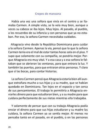 Crepes de manzana

   Había una vez una señora que vivía en el centro y se lla-
maba Carmen. A simple vista, se la veía muy bien, aunque a
veces su cabeza se iba lejos. Muy lejos. Al pasado, al pueblo,
a los recuerdos de su infancia y con personas que ya no esta-
ban. Por eso, la señora Carmen necesitaba cuidados.

   Altagracia vino desde la República Dominicana para cuidar
a la señora Carmen. Apenas la vio, pensó que lo que la señora
Carmen tenía era el mal de estar tantas horas sola en el piso. Y
supo que solamente con su compañía, se pondría mejor. Por-
que Altagracia era muy vital. Y a esa casa y a esa señora le fal-
taban que se abrieran las ventanas, para que entrara la luz. Y
también las puertas, para que entraran otras personas. Y claro
que sí las bocas, para contar historias.

   La señora Carmen pensó que Altagracia estaría bien allí aun-
que extrañara mucho a sus hijas y a su madre, que se habían
quedado en Dominicana. Tan lejos en el espacio y tan cerca
de sus pensamientos. El trabajo le permitiría a Altagracia en-
viarles dinero para que estudiaran bien, y a su madre para que
cuidara perfectamente de sus nietas mientras ella trabajaba.

  Y solamente de pensar que con su trabajo Altagracia podía
enviar el dinero para que sus hijas estudiaran y su madre las
cuidara, la señora Carmen ya se sentía mejor. Al menos no
pensaba tanto en el pasado, en el pueblo, o en las personas

28
 