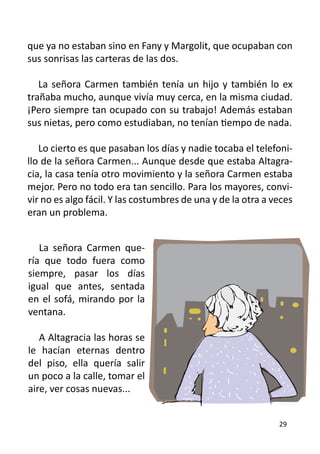 que ya no estaban sino en Fany y Margolit, que ocupaban con
sus sonrisas las carteras de las dos.

   La señora Carmen también tenía un hijo y también lo ex
trañaba mucho, aunque vivía muy cerca, en la misma ciudad.
¡Pero siempre tan ocupado con su trabajo! Además estaban
sus nietas, pero como estudiaban, no tenían tiempo de nada.

   Lo cierto es que pasaban los días y nadie tocaba el telefoni-
llo de la señora Carmen... Aunque desde que estaba Altagra-
cia, la casa tenía otro movimiento y la señora Carmen estaba
mejor. Pero no todo era tan sencillo. Para los mayores, convi-
vir no es algo fácil. Y las costumbres de una y de la otra a veces
eran un problema.


   La señora Carmen que-
ría que todo fuera como
siempre, pasar los días
igual que antes, sentada
en el sofá, mirando por la
ventana.

   A Altagracia las horas se
le hacían eternas dentro
del piso, ella quería salir
un poco a la calle, tomar el
aire, ver cosas nuevas...


                                                              29
 