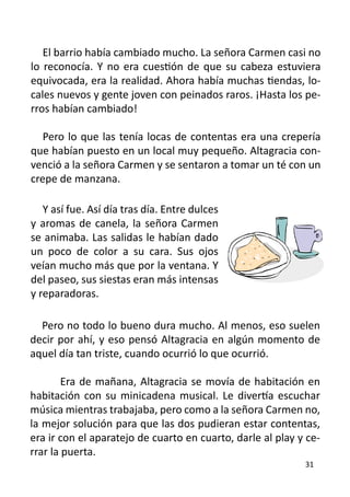 El barrio había cambiado mucho. La señora Carmen casi no
lo reconocía. Y no era cuestión de que su cabeza estuviera
equivocada, era la realidad. Ahora había muchas tiendas, lo-
cales nuevos y gente joven con peinados raros. ¡Hasta los pe-
rros habían cambiado!

   Pero lo que las tenía locas de contentas era una crepería
que habían puesto en un local muy pequeño. Altagracia con-
venció a la señora Carmen y se sentaron a tomar un té con un
crepe de manzana.

   Y así fue. Así día tras día. Entre dulces
y aromas de canela, la señora Carmen
se animaba. Las salidas le habían dado
un poco de color a su cara. Sus ojos
veían mucho más que por la ventana. Y
del paseo, sus siestas eran más intensas
y reparadoras.

  Pero no todo lo bueno dura mucho. Al menos, eso suelen
decir por ahí, y eso pensó Altagracia en algún momento de
aquel día tan triste, cuando ocurrió lo que ocurrió.

	       Era de mañana, Altagracia se movía de habitación en
habitación con su minicadena musical. Le divertía escuchar
música mientras trabajaba, pero como a la señora Carmen no,
la mejor solución para que las dos pudieran estar contentas,
era ir con el aparatejo de cuarto en cuarto, darle al play y ce-
rrar la puerta.
                                                            31
 