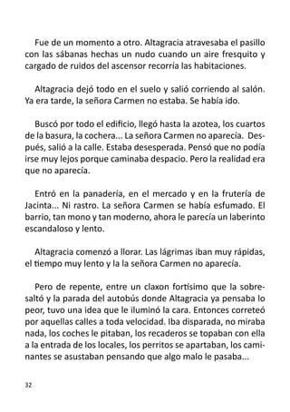 Fue de un momento a otro. Altagracia atravesaba el pasillo
con las sábanas hechas un nudo cuando un aire fresquito y
cargado de ruidos del ascensor recorría las habitaciones.

  Altagracia dejó todo en el suelo y salió corriendo al salón.
Ya era tarde, la señora Carmen no estaba. Se había ido.

   Buscó por todo el edificio, llegó hasta la azotea, los cuartos
de la basura, la cochera... La señora Carmen no aparecía. Des-
pués, salió a la calle. Estaba desesperada. Pensó que no podía
irse muy lejos porque caminaba despacio. Pero la realidad era
que no aparecía.

   Entró en la panadería, en el mercado y en la frutería de
Jacinta... Ni rastro. La señora Carmen se había esfumado. El
barrio, tan mono y tan moderno, ahora le parecía un laberinto
escandaloso y lento.

   Altagracia comenzó a llorar. Las lágrimas iban muy rápidas,
el tiempo muy lento y la la señora Carmen no aparecía.

   Pero de repente, entre un claxon fortísimo que la sobre-
saltó y la parada del autobús donde Altagracia ya pensaba lo
peor, tuvo una idea que le iluminó la cara. Entonces correteó
por aquellas calles a toda velocidad. Iba disparada, no miraba
nada, los coches le pitaban, los recaderos se topaban con ella
a la entrada de los locales, los perritos se apartaban, los cami-
nantes se asustaban pensando que algo malo le pasaba...

32
 