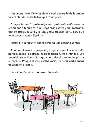 Hasta que llegó. De lejos vio el cartel decorado de la crepe-
ría y el olor del dulce la tranquilizó un poco.

   Altagracia pensó que lo mejor era que la señora Carmen no
la viera tan alterada así que, unos pasos antes y en un escapa-
rate, se arregló la cara y la ropa y respiró bien fuerte para que
no le cayeran tantas lágrimas.

  Entró. El dueño ya la conocía y la saludó con una sonrisa.

   Aunque el local era pequeño, los pasos que llevaron a Al-
tagracia desde la entrada hasta la barra fueron infinitos. Ese
recorrido se le hizo más largo que todo el camino del piso a
la crepería. Porque el local estaba vacío, no había nadie en las
mesas ni en el baño.

  La señora Carmen tampoco estaba allí.




                                                             33
 