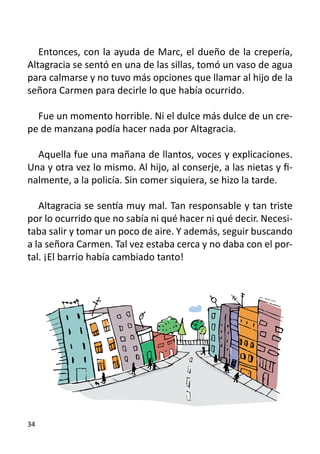 Entonces, con la ayuda de Marc, el dueño de la crepería,
Altagracia se sentó en una de las sillas, tomó un vaso de agua
para calmarse y no tuvo más opciones que llamar al hijo de la
señora Carmen para decirle lo que había ocurrido.
	
   Fue un momento horrible. Ni el dulce más dulce de un cre-
pe de manzana podía hacer nada por Altagracia.

  Aquella fue una mañana de llantos, voces y explicaciones.
Una y otra vez lo mismo. Al hijo, al conserje, a las nietas y fi-
nalmente, a la policía. Sin comer siquiera, se hizo la tarde.

   Altagracia se sentía muy mal. Tan responsable y tan triste
por lo ocurrido que no sabía ni qué hacer ni qué decir. Necesi-
taba salir y tomar un poco de aire. Y además, seguir buscando
a la señora Carmen. Tal vez estaba cerca y no daba con el por-
tal. ¡El barrio había cambiado tanto!




34
 