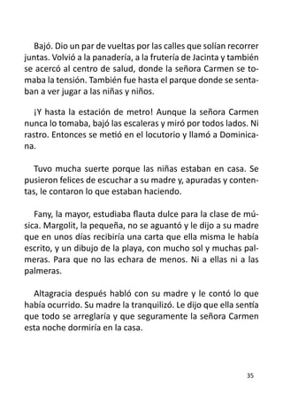 Bajó. Dio un par de vueltas por las calles que solían recorrer
juntas. Volvió a la panadería, a la frutería de Jacinta y también
se acercó al centro de salud, donde la señora Carmen se to-
maba la tensión. También fue hasta el parque donde se senta-
ban a ver jugar a las niñas y niños.

   ¡Y hasta la estación de metro! Aunque la señora Carmen
nunca lo tomaba, bajó las escaleras y miró por todos lados. Ni
rastro. Entonces se metió en el locutorio y llamó a Dominica-
na.

   Tuvo mucha suerte porque las niñas estaban en casa. Se
pusieron felices de escuchar a su madre y, apuradas y conten-
tas, le contaron lo que estaban haciendo.

   Fany, la mayor, estudiaba flauta dulce para la clase de mú-
sica. Margolit, la pequeña, no se aguantó y le dijo a su madre
que en unos días recibiría una carta que ella misma le había
escrito, y un dibujo de la playa, con mucho sol y muchas pal-
meras. Para que no las echara de menos. Ni a ellas ni a las
palmeras.

  Altagracia después habló con su madre y le contó lo que
había ocurrido. Su madre la tranquilizó. Le dijo que ella sentía
que todo se arreglaría y que seguramente la señora Carmen
esta noche dormiría en la casa.



                                                             35
 