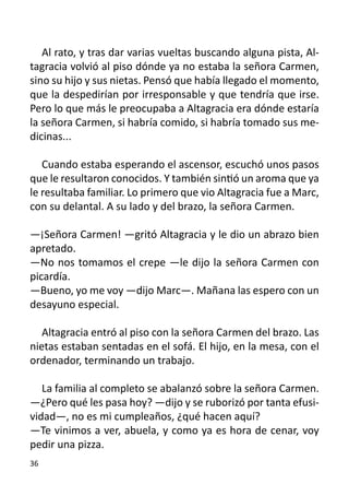 Al rato, y tras dar varias vueltas buscando alguna pista, Al-
tagracia volvió al piso dónde ya no estaba la señora Carmen,
sino su hijo y sus nietas. Pensó que había llegado el momento,
que la despedirían por irresponsable y que tendría que irse.
Pero lo que más le preocupaba a Altagracia era dónde estaría
la señora Carmen, si habría comido, si habría tomado sus me-
dicinas...

   Cuando estaba esperando el ascensor, escuchó unos pasos
que le resultaron conocidos. Y también sintió un aroma que ya
le resultaba familiar. Lo primero que vio Altagracia fue a Marc,
con su delantal. A su lado y del brazo, la señora Carmen.

—¡Señora Carmen! —gritó Altagracia y le dio un abrazo bien
apretado.
—No nos tomamos el crepe —le dijo la señora Carmen con
picardía.
—Bueno, yo me voy —dijo Marc—. Mañana las espero con un
desayuno especial.
	
   Altagracia entró al piso con la señora Carmen del brazo. Las
nietas estaban sentadas en el sofá. El hijo, en la mesa, con el
ordenador, terminando un trabajo.

   La familia al completo se abalanzó sobre la señora Carmen.
—¿Pero qué les pasa hoy? —dijo y se ruborizó por tanta efusi-
vidad—, no es mi cumpleaños, ¿qué hacen aquí?
—Te vinimos a ver, abuela, y como ya es hora de cenar, voy
pedir una pizza.
36
 