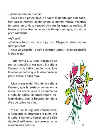 —¿Dónde estabas mamá?
—Fui a dar un paseo, hijo. No sabes lo bonito que está todo,
hay locales nuevos, gente joven, te ponen música mientras
te tomas un café, te venden otra vez las especias sueltas. El
barrio está tan vivo como en mis tiempos aunque, eso sí, un
poco cambiado.
—¿Y eso?
—Salimos todos los días, hijo, con Altagracia. ¡Nos damos
unos paseos!
—Ya se ve, abuelita, lo bien que están juntas —dijo con alegría
la otra nieta.

   Todo volvió a su sitio. Altagracia se
sentía tranquila al ver que a la señora
Carmen no le había pasado nada. Sólo
le recomendaron que tuviera cuidado
por si acaso. Y nada más.

   Muy a pesar del hijo de la señora
Carmen, que le gustaba comer en la
mesa, esa noche la pizza se comió en
el sofá del salón. Sin protocolos ni so-
lemnidades. Con la frescura del día a
día y de todos los días.

   Y esa fue la segunda coincidencia.
A Altagracia le encantaba la pizza, y a
la señora Carmen, comer en el salón
desde el sofá mientras conversaban o
miraban una película.                                      37
 