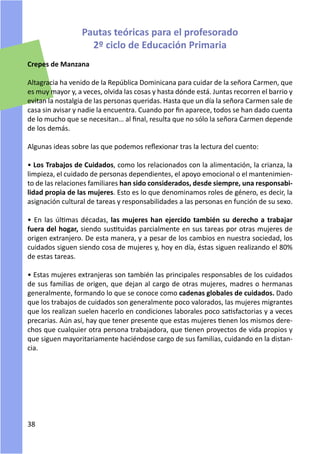 Pautas teóricas para el profesorado
                    2º ciclo de Educación Primaria
Crepes de Manzana

Altagracia ha venido de la República Dominicana para cuidar de la señora Carmen, que
es muy mayor y, a veces, olvida las cosas y hasta dónde está. Juntas recorren el barrio y
evitan la nostalgia de las personas queridas. Hasta que un día la señora Carmen sale de
casa sin avisar y nadie la encuentra. Cuando por fin aparece, todos se han dado cuenta
de lo mucho que se necesitan… al final, resulta que no sólo la señora Carmen depende
de los demás.

Algunas ideas sobre las que podemos reflexionar tras la lectura del cuento:

• Los Trabajos de Cuidados, como los relacionados con la alimentación, la crianza, la
limpieza, el cuidado de personas dependientes, el apoyo emocional o el mantenimien-
to de las relaciones familiares han sido considerados, desde siempre, una responsabi-
lidad propia de las mujeres. Esto es lo que denominamos roles de género, es decir, la
asignación cultural de tareas y responsabilidades a las personas en función de su sexo.

• En las últimas décadas, las mujeres han ejercido también su derecho a trabajar
fuera del hogar, siendo sustituidas parcialmente en sus tareas por otras mujeres de
origen extranjero. De esta manera, y a pesar de los cambios en nuestra sociedad, los
cuidados siguen siendo cosa de mujeres y, hoy en día, éstas siguen realizando el 80%
de estas tareas.

• Estas mujeres extranjeras son también las principales responsables de los cuidados
de sus familias de origen, que dejan al cargo de otras mujeres, madres o hermanas
generalmente, formando lo que se conoce como cadenas globales de cuidados. Dado
que los trabajos de cuidados son generalmente poco valorados, las mujeres migrantes
que los realizan suelen hacerlo en condiciones laborales poco satisfactorias y a veces
precarias. Aún así, hay que tener presente que estas mujeres tienen los mismos dere-
chos que cualquier otra persona trabajadora, que tienen proyectos de vida propios y
que siguen mayoritariamente haciéndose cargo de sus familias, cuidando en la distan-
cia.




38
 