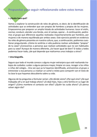 Propuestas para seguir reflexionando sobre estos temas

• ¿Quién hace qué?

Vamos a explorar la construcción de roles de género, es decir, de la identificación de
actividades que se entienden que son propias de hombres y propias de las mujeres.
Empezaremos por preparar un amplio listado de actividades humanas: tocar el violín,
cocinar, conducir, atender una tienda, arar el campo, operar… A continuación, pedire-
mos al grupo que diferencie aquellas realizadas mayoritariamente por hombres, por
mujeres o de manera equilibrada por ambos sexos. Este ejercicio pondrá en evidencia
los roles de género presentes en nuestra cultura, que, a continuación, podremos cues-
tionar preguntando: ¿Cómo te sentirías si sólo pudieras realizar actividades “propias”
de tu sexo? ¿Conocemos a personas que realizan actividades que no son habituales
para su sexo? Aunque de manera diferente, ¿lo hacen igual de bien? Si todas y todos
podemos hacer todo, ¿de qué depende que realicemos unos trabajos u otros?

• Una biografía.

Seguro que todo el mundo conoce a alguna mujer extranjera que esté realizando tra-
bajos de cuidados: cuidar a alguna persona mayor, limpiar en casa, recoger a los niños
o niñas del colegio… Una vez que ya la hayamos identificado, animaremos al grupo a
entrevistar a esa persona y a realizar un cartel o relato para compartir con el resto de
la clase lo que hayamos descubierto sobre su vida.

Algunas de las preguntas a formular serían: ¿De dónde viene? ¿Por qué vino? ¿De qué
trabajaba allí y en qué trabaja ahora? ¿Si dejó hijos, hijas u otra familia en su lugar de
origen? ¿Cómo mantiene el contacto con ellos? ¿Quién los cuida ahora? ¿Si piensa
volver algún día?




                                                                                     39
 