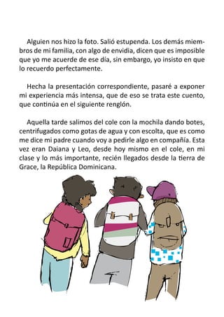 Alguien nos hizo la foto. Salió estupenda. Los demás miem-
bros de mi familia, con algo de envidia, dicen que es imposible
que yo me acuerde de ese día, sin embargo, yo insisto en que
lo recuerdo perfectamente.

   Hecha la presentación correspondiente, pasaré a exponer
mi experiencia más intensa, que de eso se trata este cuento,
que continúa en el siguiente renglón.
	
   Aquella tarde salimos del cole con la mochila dando botes,
centrifugados como gotas de agua y con escolta, que es como
me dice mi padre cuando voy a pedirle algo en compañía. Esta
vez eran Daiana y Leo, desde hoy mismo en el cole, en mi
clase y lo más importante, recién llegados desde la tierra de
Grace, la República Dominicana.
 