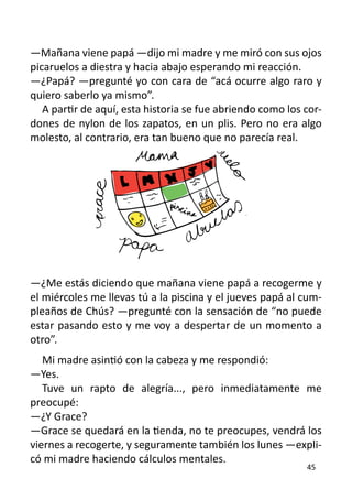 —Mañana viene papá —dijo mi madre y me miró con sus ojos
picaruelos a diestra y hacia abajo esperando mi reacción.
—¿Papá? —pregunté yo con cara de “acá ocurre algo raro y
quiero saberlo ya mismo”.
   A partir de aquí, esta historia se fue abriendo como los cor-
dones de nylon de los zapatos, en un plis. Pero no era algo
molesto, al contrario, era tan bueno que no parecía real.




—¿Me estás diciendo que mañana viene papá a recogerme y
el miércoles me llevas tú a la piscina y el jueves papá al cum-
pleaños de Chús? —pregunté con la sensación de “no puede
estar pasando esto y me voy a despertar de un momento a
otro”.
   Mi madre asintió con la cabeza y me respondió:
—Yes.
   Tuve un rapto de alegría..., pero inmediatamente me
preocupé:
—¿Y Grace?
—Grace se quedará en la tienda, no te preocupes, vendrá los
viernes a recogerte, y seguramente también los lunes —expli-
có mi madre haciendo cálculos mentales.
                                                            45
 