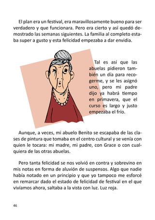 El plan era un festival, era maravillosamente bueno para ser
verdadero y que funcionara. Pero era cierto y así quedó de-
mostrado las semanas siguientes. La familia al completo esta-
ba super a gusto y esta felicidad empezaba a dar envidia.



                                       Tal es así que las
                                    abuelas pidieron tam-
                                    bién un día para reco-
                                    germe, y se les asignó
                                    uno, pero mi padre
                                    dijo ya habrá tiempo
                                    en primavera, que el
                                    curso es largo y justo
                                    empezaba el frío.



  Aunque, a veces, mi abuelo Benito se escapaba de las cla-
ses de pintura que tomaba en el centro cultural y se venía con
quien le tocara: mi madre, mi padre, con Grace o con cual-
quiera de las otras abuelas.

   Pero tanta felicidad se nos volvió en contra y sobrevino en
mis notas en forma de aluvión de suspensos. Algo que nadie
había notado en un principio y que yo tampoco me esforcé
en remarcar dado el estado de felicidad de festival en el que
vivíamos ahora, saltaba a la vista con luz. Luz roja.


46
 