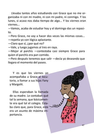 Llevaba tantos años estudiando con Grace que no me or-
ganizaba ni con mi madre, ni con mi padre, ni conmigo. Y los
lunes, si acaso nos daba tiempo de algo... Y los viernes eran
viernes...
—Vamos, acaba de estudiar hoy y el domingo das un repasi-
to.
—Pero Grace, no voy a hacer dos veces las mismas cosas...
—repetía yo con lógica aplastante.
—Claro que sí, ¿por qué no?
—Vale, y luego jugamos al tres en raya.
—Mejor al parchís —contestaba casi siempre Grace para
quien el parchís era pan comido.
—Pero después tenemos que salir —decía yo deseando que
llegara el momento del paseo.


   Y es que los viernes yo
 acompañaba a Grace al locu-
 torio, a llamar a sus hijas Fany
 y Margolit.

    Ellas esperaban la llamada
 de su madre. Le contaban qué
 tal la semana, que básicamen-
 te era qué tal el colegio. Esta-
 ba claro que, para Grace, este
 era un asunto de máxima im-
 portancia.


                                                         47
 