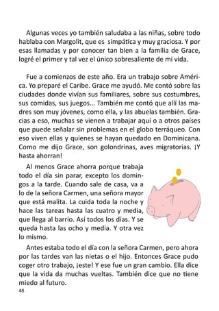 Algunas veces yo también saludaba a las niñas, sobre todo
hablaba con Margolit, que es simpática y muy graciosa. Y por
esas llamadas y por conocer tan bien a la familia de Grace,
logré el primer y tal vez el único sobresaliente de mi vida.

   Fue a comienzos de este año. Era un trabajo sobre Améri-
ca. Yo preparé el Caribe. Grace me ayudó. Me contó sobre las
ciudades donde vivían sus familiares, sobre sus costumbres,
sus comidas, sus juegos... También me contó que allí las ma-
dres son muy jóvenes, como ella, y las abuelas también. Gra-
cias a eso, muchas se vienen a trabajar aquí o a otros países
que puede señalar sin problemas en el globo terráqueo. Con
eso viven ellas y quienes se hayan quedado en Dominicana.
Como me dijo Grace, son golondrinas, aves migratorias. ¡Y
hasta ahorran!
	
   Al menos Grace ahorra porque trabaja
todo el día sin parar, excepto los domin-
gos a la tarde. Cuando sale de casa, va a
lo de la señora Carmen, una señora mayor
que está malita. La cuida toda la noche y
hace las tareas hasta las cuatro y media,
que llega al barrio. Así todos los días. Y se
queda hasta las ocho y media. Y otra vez
lo mismo.
   Antes estaba todo el día con la señora Carmen, pero ahora
por las tardes van las nietas o el hijo. Entonces Grace pudo
coger otro trabajo, ¡este! Y ese fue un gran cambio. Ella dice
que la vida da muchas vueltas. También dice que no tiene
miedo al futuro.
48
 