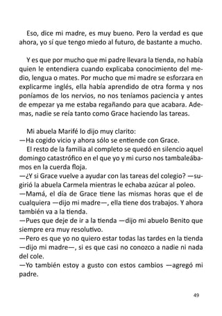 Eso, dice mi madre, es muy bueno. Pero la verdad es que
ahora, yo sí que tengo miedo al futuro, de bastante a mucho.

   Y es que por mucho que mi padre llevara la tienda, no había
quien le entendiera cuando explicaba conocimiento del me-
dio, lengua o mates. Por mucho que mi madre se esforzara en
explicarme inglés, ella había aprendido de otra forma y nos
poníamos de los nervios, no nos teníamos paciencia y antes
de empezar ya me estaba regañando para que acabara. Ade-
mas, nadie se reía tanto como Grace haciendo las tareas.

   Mi abuela Marifé lo dijo muy clarito:
—Ha cogido vicio y ahora sólo se entiende con Grace.
   El resto de la familia al completo se quedó en silencio aquel
domingo catastrófico en el que yo y mi curso nos tambaleába-
mos en la cuerda floja.
—¿Y si Grace vuelve a ayudar con las tareas del colegio? —su-
girió la abuela Carmela mientras le echaba azúcar al poleo.
—Mamá, el día de Grace tiene las mismas horas que el de
cualquiera —dijo mi madre—, ella tiene dos trabajos. Y ahora
también va a la tienda.
—Pues que deje de ir a la tienda —dijo mi abuelo Benito que
siempre era muy resolutivo.
—Pero es que yo no quiero estar todas las tardes en la tienda
—dijo mi madre—, si es que casi no conozco a nadie ni nada
del cole.
—Yo también estoy a gusto con estos cambios —agregó mi
padre.

                                                            49
 