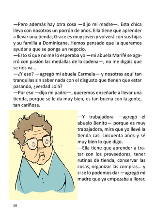 —Pero además hay otra cosa —dijo mi madre—. Esta chica
lleva con nosotros un porrón de años. Ella tiene que aprender
a llevar una tienda, Grace es muy joven y volverá con sus hijas
y su familia a Dominicana. Hemos pensado que la queremos
ayudar a que se ponga un negocio.
—Esto sí que no me lo esperaba yo —mi abuela Marifé se aga-
rró con pasión las medallas de la cadena—, no me digáis que
se nos va...
—¿Y eso? —agregó mi abuela Carmela— y nosotras aquí tan
tranquilas sin saber nada con el disgusto que tienen que estar
pasando, ¿verdad Lola?
—Por eso —dijo mi padre—, queremos enseñarle a llevar una
tienda, porque se le da muy bien, es tan buena con la gente,
tan cariñosa.

                               —Y trabajadora —agregó el
                               abuelo Benito— porque es muy
                               trabajadora, mira que yo llevé la
                               tienda casi cincuenta años y sé
                               muy bien lo que digo.
                               —Ella tiene que aprender a tra-
                               tar con los proveedores, tener
                               rutinas de tienda, conservar las
                               cosas, organizar las compras... y
                               si se lo podemos dar —agregó mi
                               madre que ya empezaba a llorar.
                               	


50
 