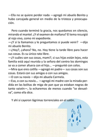 —Ella no se quiere perder nada —agregó mi abuelo Benito y
hubo carcajada general en medio de la tristeza y preocupa-
ción.

   Pero cuando terminó la gracia, nos quedamos en silencio,
mirando el mantel. ¿Y el examen de mañana? El tema resurgió
al rojo vivo, como mi expediente.
—¿Y si la llamamos y le preguntamos si puede venir? —dijo
mi abuelo Benito.
—¿Hoy?, ¿ahora? No, no. Hoy tiene la tarde libre para hacer
sus cosas. Es su único rato libre.
—¿Y cuáles son sus cosas, mami?, si sus hijas están lejos, esta
familia está aquí reunida y la señora del centro los domingos
se va a comer afuera con el hijo... —pregunté con celos.
—Mira que eres cotilla —agregó mi padre— sus cosas son sus
cosas. Estará con sus amigas o con sus amigos.
—O con su novio —dijo mi abuela Carmela.
—Eso, o con su novio... —agregó mi madre con la mirada per-
dida en las bolitas de miga de pan que ya estaban negras de
tanto vaivén—, la echaremos de menos cuando “se devuel-
va”, como ella dice.
	
   Y ahí sí cayeron lágrimas torrenciales en el salón.
	
	




                                                           51
 