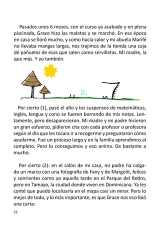 Pasados unos 6 meses, con el curso ya acabado y en plena
piscinada, Grace hizo las maletas y se marchó. En esa época
en casa se lloró mucho, y como hacía calor y mi abuela Marifé
no llevaba mangas largas, nos trajimos de la tienda una caja
de pañuelos de esas que salen como servilletas. Mi madre, la
que más. Y yo también.




  Por cierto (1), pasé el año y los suspensos de matemáticas,
inglés, lengua y cono se fueron borrando de mis notas. Len-
tamente, pero desaparecieron. Mi madre y mi padre hicieron
un gran esfuerzo, pidieron cita con cada profesor o profesora
según el día que les tocara ir a recogerme y preguntaron cómo
ayudarme. Fue un proceso largo y en la familia aprendimos al
completo. Pero lo conseguimos y eso anima. De bastante a
mucho.

   Por cierto (2): en el salón de mi casa, mi padre ha colga-
do un marco con una fotografía de Fany y de Margolit, felices
y sonrientes como yo aquella tarde en el Parque del Retiro,
pero en Tamayo, la ciudad donde viven en Dominicana. Ya les
conté que puedo localizarla en el mapa casi sin mirar. Pero lo
mejor de todo, y lo más importante, es que Grace nos escribió
una carta:
52
 