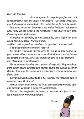 Querida familia:
	       	     	        ni se imaginan la alegría que fue para mí
reecontrarme con mis hijas y mi madre. Fue tanta emoción,
que hubiera necesitado todos los pañuelos de la tienda y más.
   Nos abrazamos un buen rato, las niñas habían crecido mu-
cho. Fany ya me llega a los hombros, y eso que yo soy alta.
Parece que ha salido a mí.
   Margolit, en cambio, es más pequeña, pero sigue tan gra-
ciosa como siempre. Me vio y dijo:
—¿Para qué voy a llorar si ahora te quedas con nosotras?
   Y se puso a saltar como un resorte.
   Mi madre está más mayor, pero las niñas la mantienen su-
per activa. Ahora estamos acostumbrándonos a estar juntas
las cuatro otra vez. Nos cuesta pensar que va a ser siempre 	
así. Ellas aún se sienten raras.
   Ya he mirado locales para poner el negocio. Hay muchos,
pero están caros. Lo haré con calma, como me sugirió el señor
Benito. Y sé que las cosas van a estar bien, como siempre me
decía Lola.
   Extraño mucho, sobre todo a ti... A veces me imagino que te
cuento cosas. O tú a mí.  
   Ya nos volveremos a ver, me lo ha prometido tu madre, ape-
nas puedan vendrán a conocer Dominicana.  
   Con un abrazo fuerte, inmenso, y un beso más fuerte aún,
los despide con mucha felicidad. 	            	      	
	
	       	     	      	        	                Grace
 