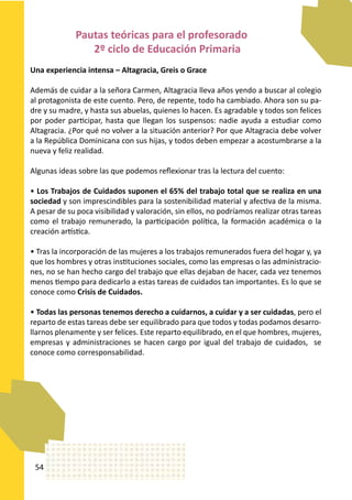 Pautas teóricas para el profesorado
                 2º ciclo de Educación Primaria
Una experiencia intensa – Altagracia, Greis o Grace

Además de cuidar a la señora Carmen, Altagracia lleva años yendo a buscar al colegio
al protagonista de este cuento. Pero, de repente, todo ha cambiado. Ahora son su pa-
dre y su madre, y hasta sus abuelas, quienes lo hacen. Es agradable y todos son felices
por poder participar, hasta que llegan los suspensos: nadie ayuda a estudiar como
Altagracia. ¿Por qué no volver a la situación anterior? Por que Altagracia debe volver
a la República Dominicana con sus hijas, y todos deben empezar a acostumbrarse a la
nueva y feliz realidad.

Algunas ideas sobre las que podemos reflexionar tras la lectura del cuento:

• Los Trabajos de Cuidados suponen el 65% del trabajo total que se realiza en una
sociedad y son imprescindibles para la sostenibilidad material y afectiva de la misma.
A pesar de su poca visibilidad y valoración, sin ellos, no podríamos realizar otras tareas
como el trabajo remunerado, la participación política, la formación académica o la
creación artística.

• Tras la incorporación de las mujeres a los trabajos remunerados fuera del hogar y, ya
que los hombres y otras instituciones sociales, como las empresas o las administracio-
nes, no se han hecho cargo del trabajo que ellas dejaban de hacer, cada vez tenemos
menos tiempo para dedicarlo a estas tareas de cuidados tan importantes. Es lo que se
conoce como Crisis de Cuidados.

• Todas las personas tenemos derecho a cuidarnos, a cuidar y a ser cuidadas, pero el
reparto de estas tareas debe ser equilibrado para que todos y todas podamos desarro-
llarnos plenamente y ser felices. Este reparto equilibrado, en el que hombres, mujeres,
empresas y administraciones se hacen cargo por igual del trabajo de cuidados, se
conoce como corresponsabilidad.




 54
 