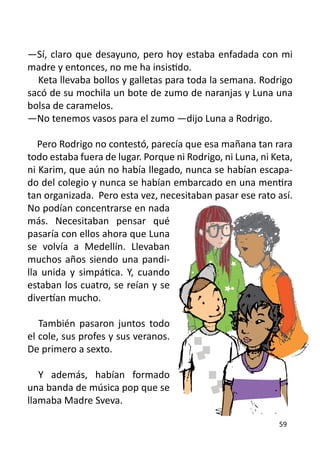 —Sí, claro que desayuno, pero hoy estaba enfadada con mi
madre y entonces, no me ha insistido.
  Keta llevaba bollos y galletas para toda la semana. Rodrigo
sacó de su mochila un bote de zumo de naranjas y Luna una
bolsa de caramelos.
—No tenemos vasos para el zumo —dijo Luna a Rodrigo.

   Pero Rodrigo no contestó, parecía que esa mañana tan rara
todo estaba fuera de lugar. Porque ni Rodrigo, ni Luna, ni Keta,
ni Karim, que aún no había llegado, nunca se habían escapa-
do del colegio y nunca se habían embarcado en una mentira
tan organizada. Pero esta vez, necesitaban pasar ese rato así.
No podían concentrarse en nada
más. Necesitaban pensar qué
pasaría con ellos ahora que Luna
se volvía a Medellín. Llevaban
muchos años siendo una pandi-
lla unida y simpática. Y, cuando
estaban los cuatro, se reían y se
divertían mucho.

   También pasaron juntos todo
el cole, sus profes y sus veranos.
De primero a sexto.

   Y además, habían formado
una banda de música pop que se
llamaba Madre Sveva.

                                                            59
 