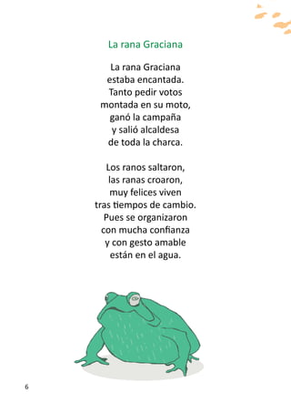 La rana Graciana

       La rana Graciana
      estaba encantada.
      Tanto pedir votos
     montada en su moto,
       ganó la campaña
       y salió alcaldesa
      de toda la charca.

       Los ranos saltaron,
        las ranas croaron,
        muy felices viven
    tras tiempos de cambio.
       Pues se organizaron
      con mucha confianza
       y con gesto amable
         están en el agua.




6
 
